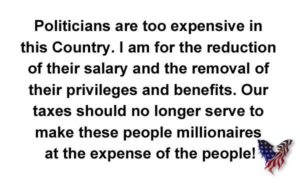 Politicians Are Too Expensive in This Country I Am for the Reduction of Their Salary and the Removal of Their Privileges and Benefits Our Taxes Should No Longer Serve to Make These People Millionaires at the Expense of the People!