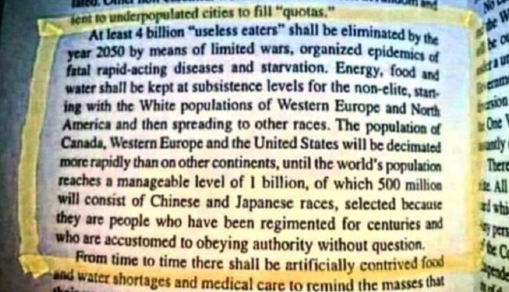 At least 4 billion “useless eaters” shall be eliminated by the year 2050 by means of limited wars, organized epidemics of fatal rapid-acting diseases and starvation. Energy, food and water shall be kept at subsistence levels for the non-elite, starting with the White populations of Western Europe and North America and then spreading to other races.