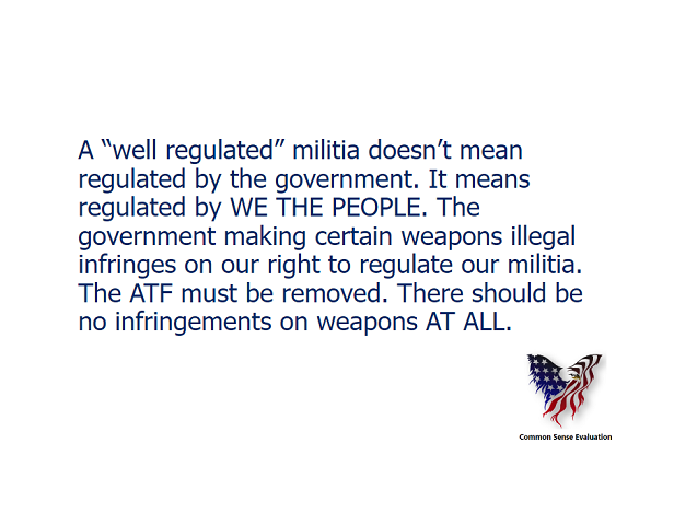 A 'well regulated'militia doesn't mean regulated by the government. It means regulated by WE THE PEOPLE. The government making certain weapons illegal infringes on our right to regulate our militia. The ATF must be removed. There should be no infringements on weapons AT ALL.