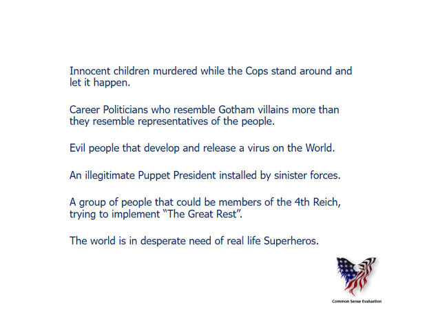Innocent children murdered while the Cops stand around and let it happen. Career Politicians who resemble Gotham villains more than they resemble representatives of the people. Evil people that develop and release a virus on the World. An illegitimate Puppet President installed by sinister forces.A group of people that could be members of the 4th Reich, trying to implement 