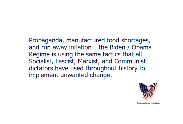 Propaganda, manufactured food shortages, and run away inflation... the Biden / Obama Regime is using the same tactics that all Socialist, Fascist, Marxist, and Communist dictators have used throughout history to implement unwanted change.
