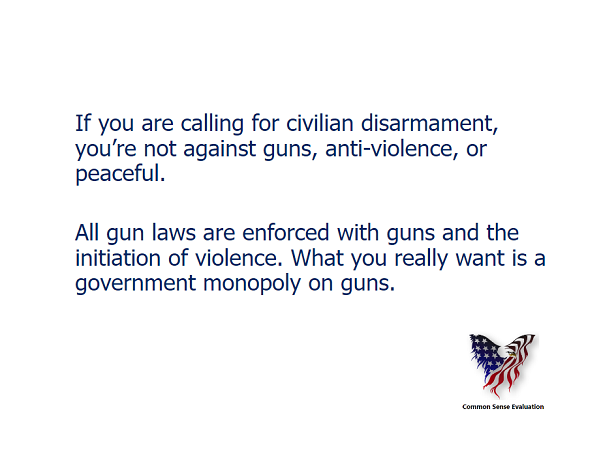 If you are calling for civilian disarmament, you're not against guns, anti-violence, or peaceful. All gun laws are enforced with guns and the initiation of violence. What you really want is a government monopoly on guns.