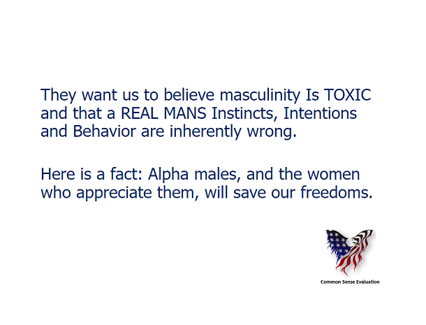 They want us to believe masculinity Is TOXIC and that a REAL MANS Instincts, Intentions and Behavior are inherently wrong.  Here is a fact: Alpha males, and the women who appreciate them, will save our freedoms.