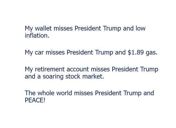 My wallet misses President Trump and low inflation. My car misses President Trump and $1.89 gas. My retirement account misses President Trump and a soaring stock market. The whole world misses President Trump and PEACE!