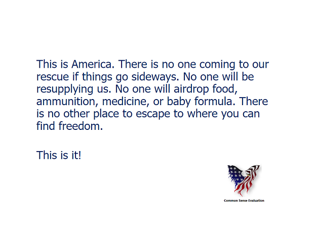 This is America. There is no one coming to our rescue if things go sideways. No one will be resupplying us. No one will airdrop food, ammunition, medicine, or baby formula. There is no other place to escape to where you can find freedom.  This is it!