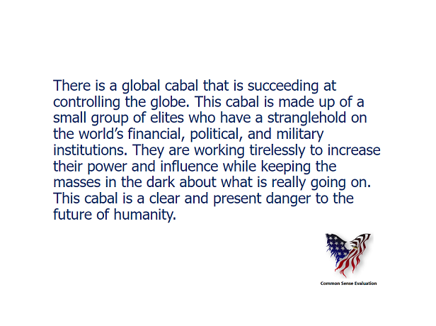 There is a global cabal that is succeeding at controlling the globe. This cabal is made up of a small group of elites who have a stranglehold on the world's financial, political, and military institutions. They are working tirelessly to increase their power and influence while keeping the masses in the dark about what is really going on. This cabal is a clear and present danger to the future of humanity.