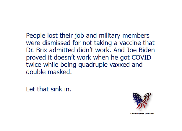 People lost their job and military members were dismissed for not taking a vaccine that Dr. Brix admitted didn't work. And Joe Biden proved it doesn't work when he got COVID twice while being quadruple vaxxed and double masked. Let that sink in.