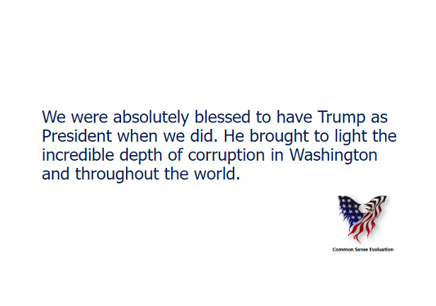We were absolutely blessed to have Trump as President when we did. He brought to light the incredible depth of corruption in Washington and throughout the world.