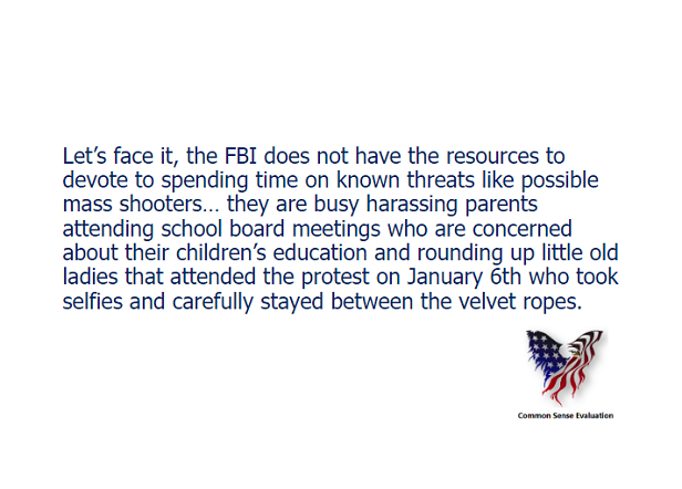 Let's face it, the FBI does not have the resources to devote to spending time on known threats like possible mass shooters... they are busy harassing parents attending school board meetings who are concerned about their children's education and rounding up little old ladies that attended the protest on January 6th who took selfies and carefully stayed between the velvet ropes