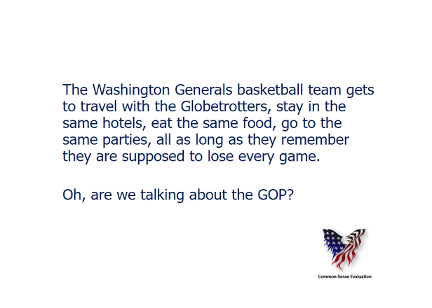 The Washington Generals basketball team gets to travel with the Globetrotters, stay in the same hotels, eat the same food, go to the same parties, all as long as they remember they are supposed to lose every game.  Oh, are we talking about the GOP?