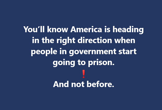 You'll know America is headed in the right direction when people in government start going to prison. And Not before.