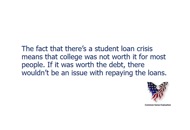 TThe fact that there's a student loan crisis means that college was not worth it for most people. If it was worth the debt, there wouldn't be an issue with repaying the loans.