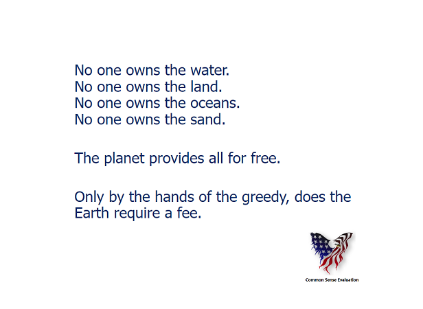 No one owns the water. No one owns the land. No one owns the oceans. No one owns the sand. The planet provides all for free. Only by the hands of the greedy, does the Earth require a fee.
