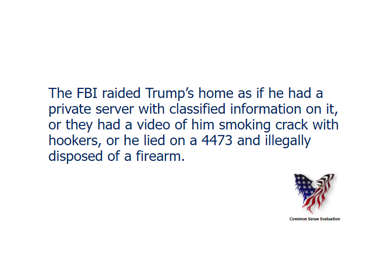 The FBI raided Trump's home as if he had a private server with classified information on it, or they had a video of him smoking crack with hookers, or he lied on a 4473 and illegally disposed of a firearm.