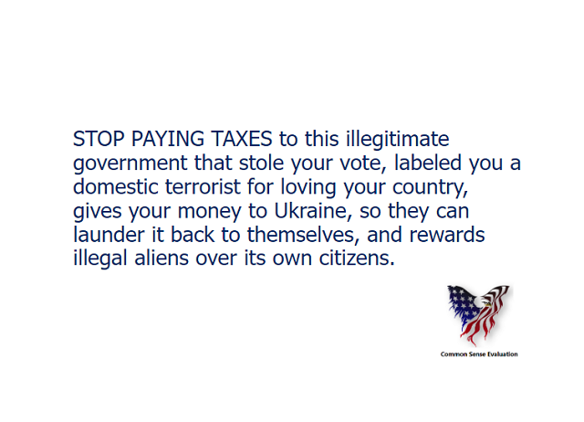 STOP PAYING TAXES to this illegitimate government that stole your vote, labeled you a domestic terrorist for loving your country, gives your money to Ukraine, so they can launder it back to themselves, and rewards illegal aliens over its own citizens.