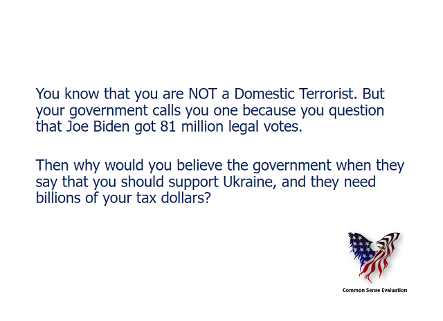 You know that you are NOT a Domestic Terrorist. But your government calls you one because you question that Joe Biden got 81 million legal votes.   Then why would you believe the government when they say that you should support Ukraine, and they need billions of your tax dollars?