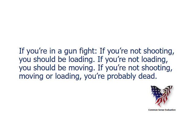 If you’re in a gun fight: If you’re not shooting, you should be loading. If you’re not loading, you should be moving. If you’re not shooting, moving or loading, you’re probably dead.