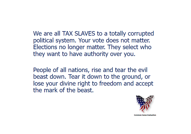 We are all TAX SLAVES to a totally corrupted political system. Your vote does not  matter. Elections no longer matter. They select who they want to have authority over you. People of all nations, rise and tear the evil beast down. Tear it down to the ground, or lose your divine right to freedom and accept the mark of the beast.