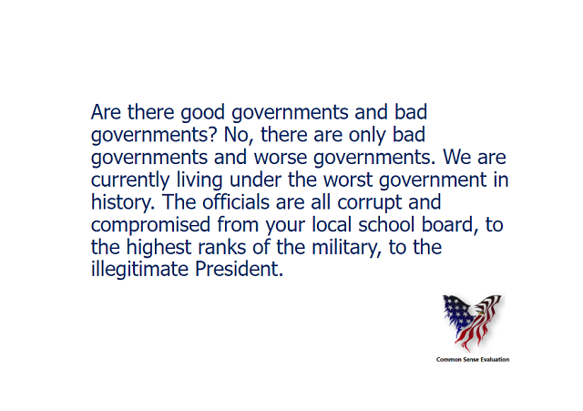 Are there good governments and bad governments? No, there are only bad governments and worse governments. We are currently living under the worst government in history. The officials are all corrupt and compromised from your local school board, to the highest ranks of the military, to the illegitimate President.