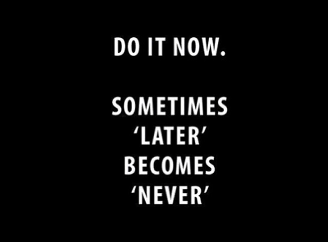 Do it now. Sometimes 'Later' becomes 'Never'.