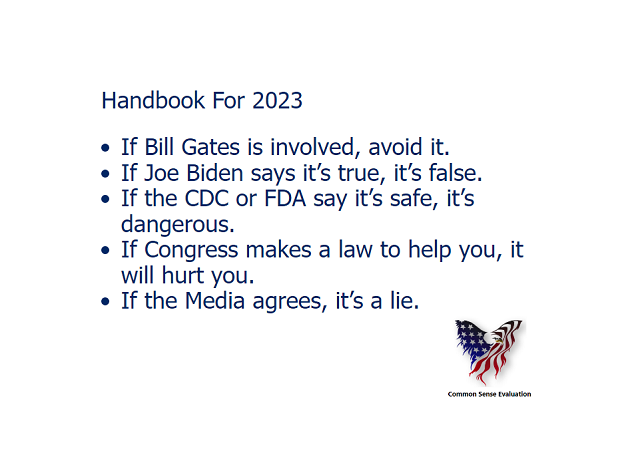 Handbook For 2023 1. If Bill Gates is involved, avoid it.2. If Joe Biden says it's true, it's false.3. If the CDC or FDA say it's safe, it's dangerous.4. If Congress makes a law to help you, it will hurt you.