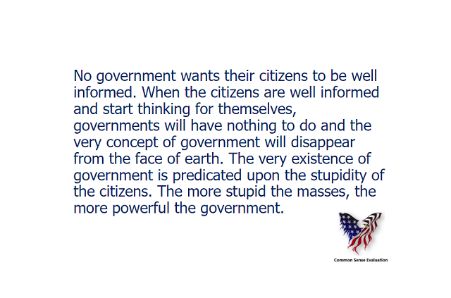 No government wants their citizens to be well informed. When the citizens are well informed and start thinking for themselves, governments will have nothing to do and the very concept of government will disappear from the face of earth. The very existence of government is predicated upon the stupidity of the citizens. The more stupid the masses, the more powerful the government.