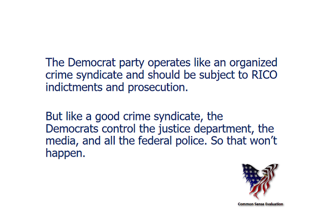 The Democrat party operates like an organized crime syndicate and should be subject to RICO indictments and prosecution. But like a good crime syndicate, the Democrats control the justice department, the media, and all the federal police. So that won’t happen.