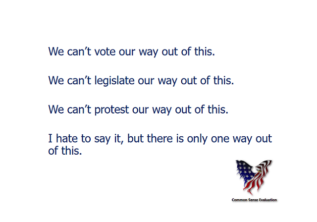 We can't vote our way out of this. We can't legislate our way out of this. We can't protest our way out of this. I hate to say it, but there is only one way out of this.