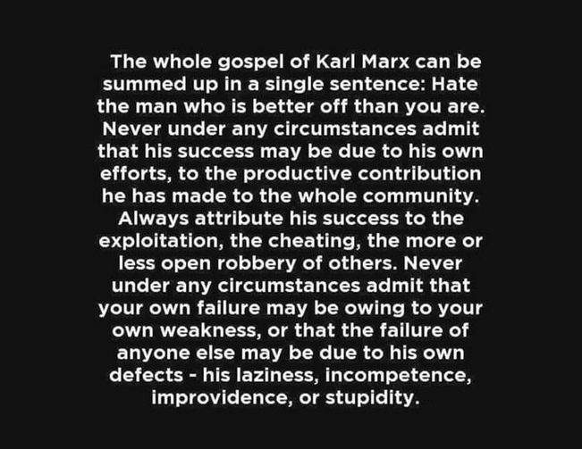 The whole gospel of Karl Marx can be summed up in a single sentence: Hate the man who is better off than you are. Never under any circumstances admit that his success may be due to his own efforts, to the productive contribution he has made to the whole community. Always attribute his success to the exploitation, the cheating, the more or less open robbery of others. Never under any circumstances admit that your own failure may be owing to your own weakness, or that the failure of anyone else may be due to his own defects - his laziness, incompetence, improvidence, or stupidity.