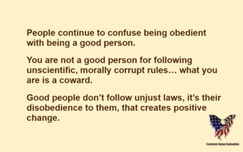 People continue to confuse being obedient with being a good person.You are not a good person for following unscientific, morally corrupt rules… what you are is a coward.Good people don't follow unjust laws, it's their disobedience to them, that creates positive change.