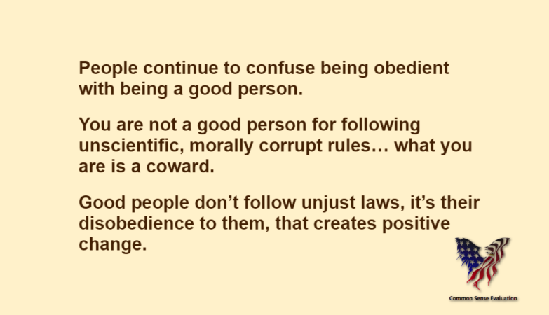 People continue to confuse being obedient with being a good person.You are not a good person for following unscientific, morally corrupt rules… what you are is a coward.Good people don't follow unjust laws, it's their disobedience to them, that creates positive change.
