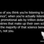 Some of you think you're listening to “science”, when you're actually listening to paid promotional ads by trillion dollar industries that make up their own science. And the majority of that science benefits them, not you.