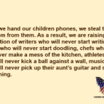When we hand our children phones, we steal their boredom from them. As a result, we are raising a generation of writers who will never start writing, artists who will never start doodling, chefs who will never make a mess of the kitchen, athletes who will never kick a ball against a wall, musicians who will never pick up their aunt's guitar and start strumming.