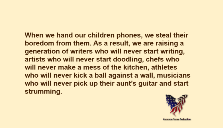 When we hand our children phones, we steal their boredom from them. As a result, we are raising a generation of writers who will never start writing, artists who will never start doodling, chefs who will never make a mess of the kitchen, athletes who will never kick a ball against a wall, musicians who will never pick up their aunt's guitar and start strumming.