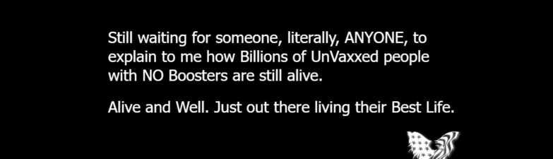 Still waiting for someone, literally, ANYONE, to explain to me how Billions of UnVaxxed people with NO Boosters are still alive. Alive and Well. Just out there living their Best Life.