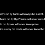 A country run by banks will always be in debt. Healthcare run by Big Pharma will never cure disease. A state run by war will never know peace. A nation run by the media will never know the truth.