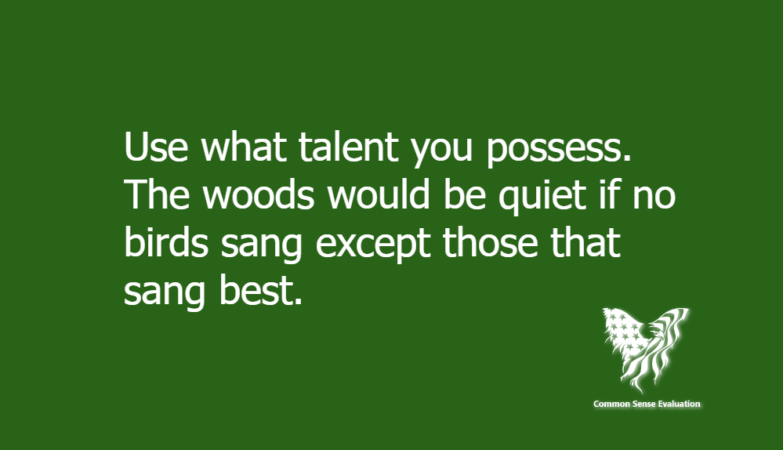 Use what talent you possess. The woods would be quiet if no birds sang except those that sang best.