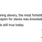 During slavery, the most forbidden weapon for slaves was knowledge. It is still true today.