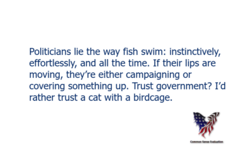 Politicians lie the way fish swim: instinctively, effortlessly, and all the time. If their lips are moving, they're either campaigning or covering something up. Trust government? I'd rather trust a cat with a birdcage.