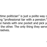 “Lifetime politician” is just a polite way of saying “professional liar with a pension.” They shake hands with one pocket and pick yours with the other. The only thing they serve is themselves.