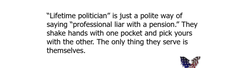 “Lifetime politician” is just a polite way of saying “professional liar with a pension.” They shake hands with one pocket and pick yours with the other. The only thing they serve is themselves.