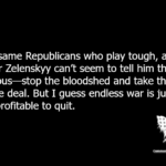 The same Republicans who play tough, and cheer Zelenskyy can’t seem to tell him the obvious—stop the bloodshed and take the peace deal. But I guess endless war is just too profitable to quit.