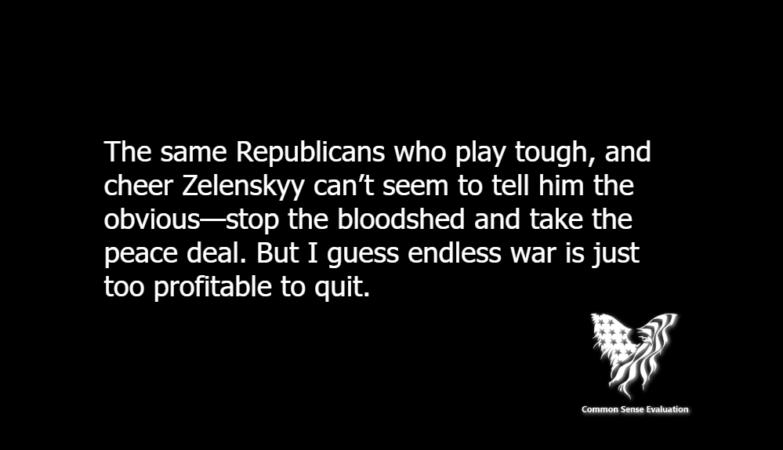 The same Republicans who play tough, and cheer Zelenskyy can’t seem to tell him the obvious—stop the bloodshed and take the peace deal. But I guess endless war is just too profitable to quit.