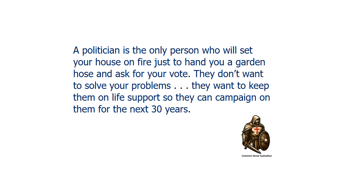 A politician is the only person who will set your house on fire just to hand you a garden hose and ask for your vote. They don't want to solve your problems . . . they want to keep them on life support so they can campaign on them for the next 30 years.