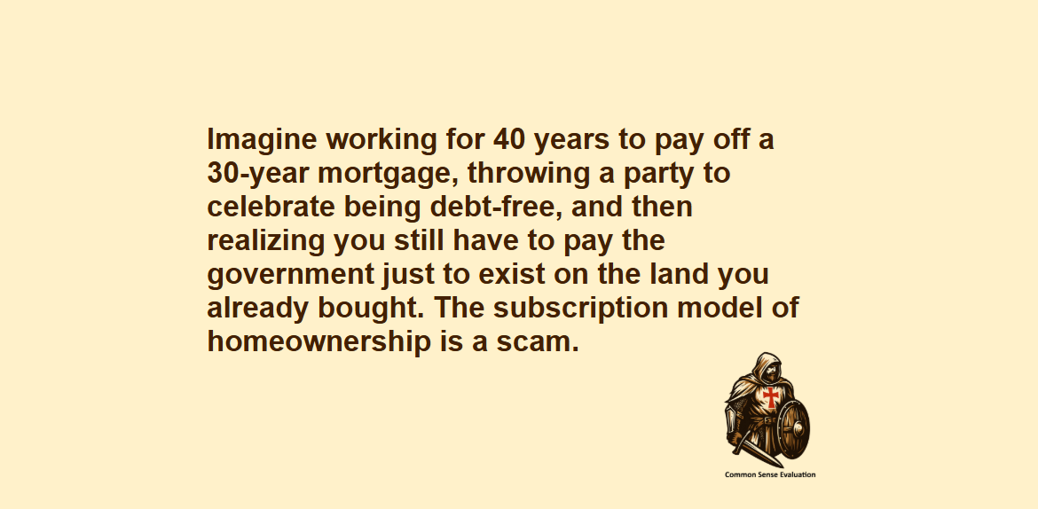 The Forever Tax Trap - Imagine working for 40 years to pay off a 30-year mortgage, throwing a party to celebrate being debt-free, and then realizing you still have to pay the government just to exist on the land you already bought. The subscription model of homeownership is a scam.