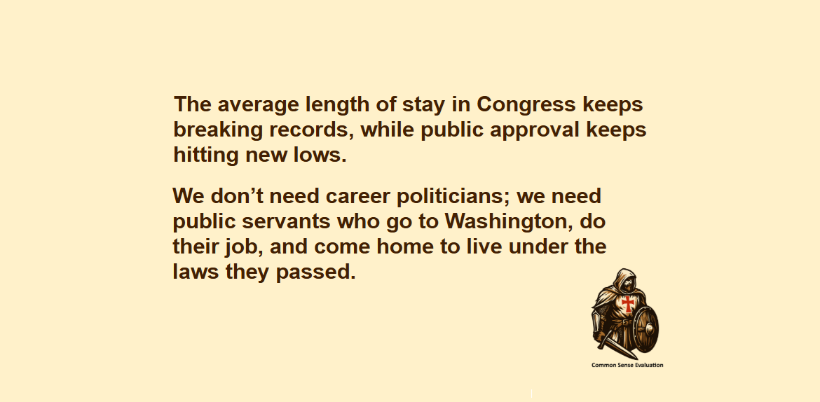 The average length of stay in Congress keeps breaking records, while public approval keeps hitting new lows. We don't need career politicians; we need public servants who go to Washington, do their job, and come home to live under the laws they passed.
