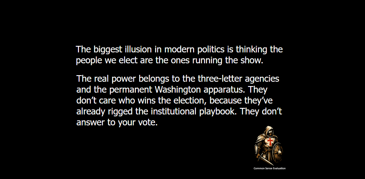The biggest illusion in modern politics is thinking the people we elect are the ones running the show. The real power belongs to the three-letter agencies and the permanent Washington apparatus. They don’t care who wins the election, because they’ve already rigged the institutional playbook. They don't answer to your vote.