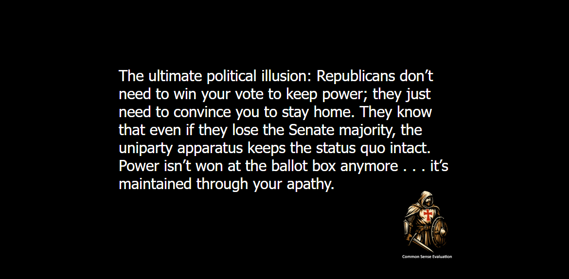 The ultimate political illusion: Republicans don’t need to win your vote to keep power; they just need to convince you to stay home. They know that even if they lose the Senate majority, the uniparty apparatus keeps the status quo intact. Power isn't won at the ballot box anymore . . . it’s maintained through your apathy.